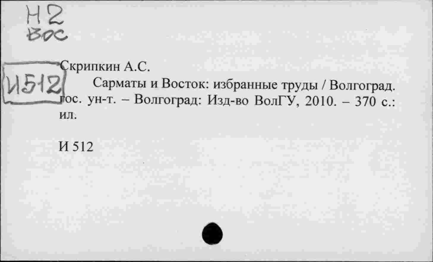 ﻿Н2
5жрипкин А.С.
Сарматы и Восток: избранные труды / Волгоград, ос. ун-т. - Волгоград: Изд-во ВолГУ, 2010. - 370 с.: ил.
И512